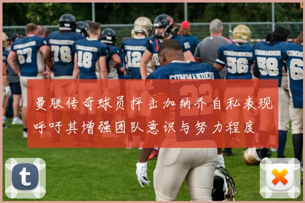 曼联传奇球员抨击加纳乔自私表现呼吁其增强团队意识与努力程度