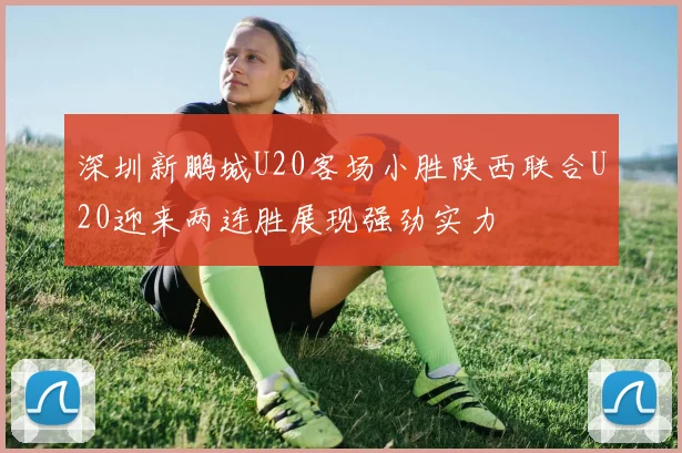 深圳新鹏城U20客场小胜陕西联合U20迎来两连胜展现强劲实力