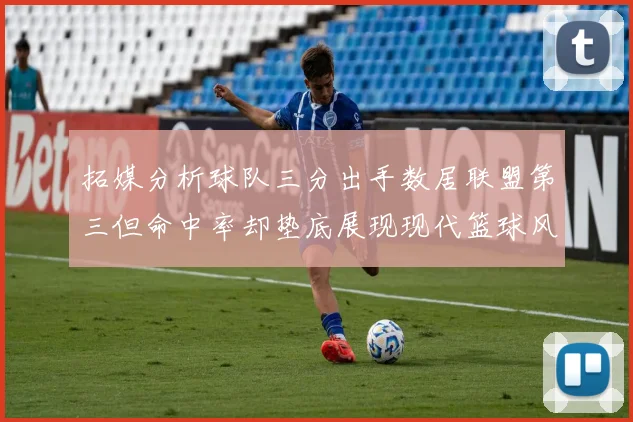 拓媒分析球队三分出手数居联盟第三但命中率却垫底展现现代篮球风格