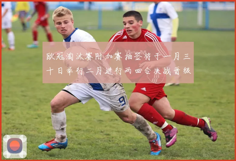 欧冠淘汰赛附加赛抽签将于一月三十日举行二月进行两回合决战晋级十六强