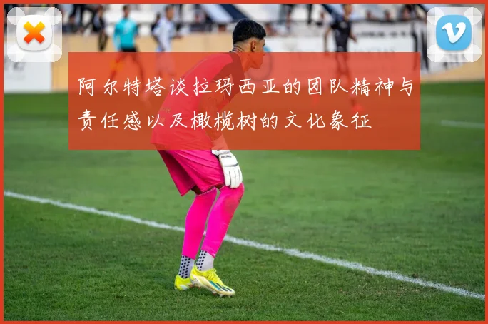 阿尔特塔谈拉玛西亚的团队精神与责任感以及橄榄树的文化象征