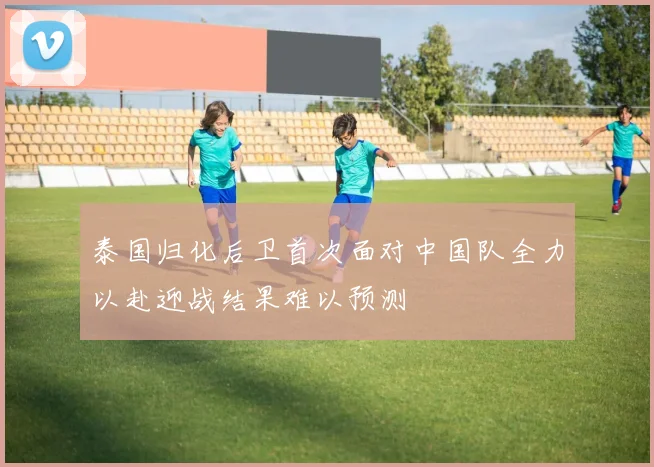 泰国归化后卫首次面对中国队全力以赴迎战结果难以预测