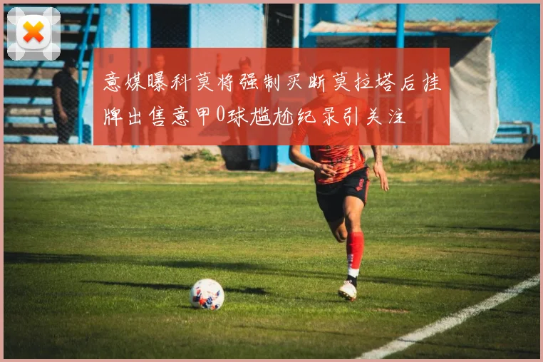 意媒曝科莫将强制买断莫拉塔后挂牌出售意甲0球尴尬纪录引关注
