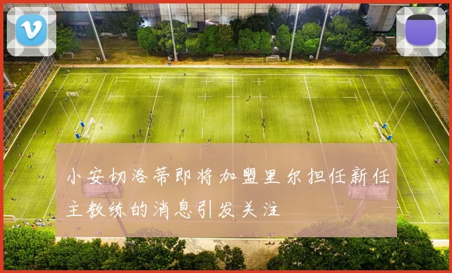小安切洛蒂即将加盟里尔担任新任主教练的消息引发关注