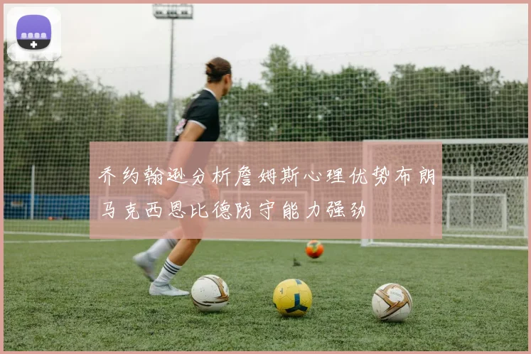 乔约翰逊分析詹姆斯心理优势布朗马克西恩比德防守能力强劲