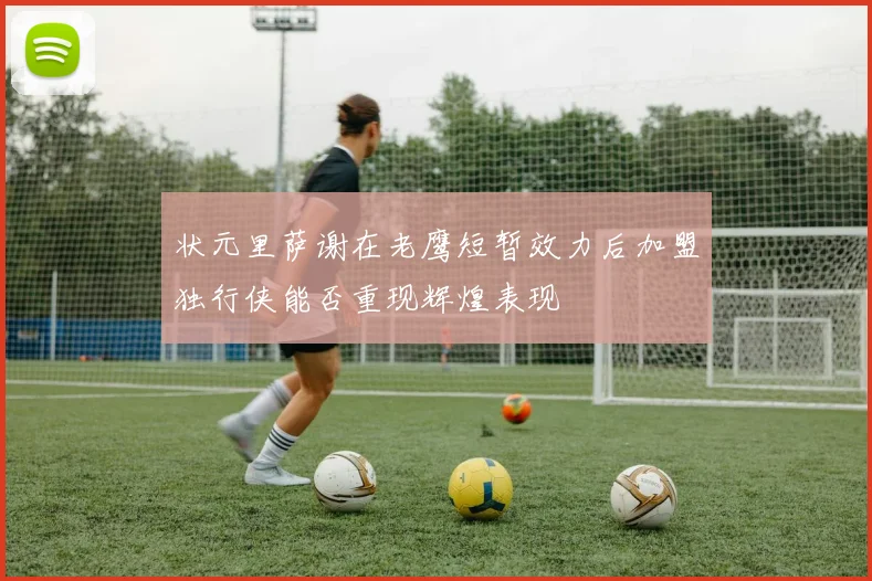 状元里萨谢在老鹰短暂效力后加盟独行侠能否重现辉煌表现