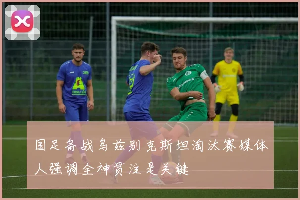 国足备战乌兹别克斯坦淘汰赛媒体人强调全神贯注是关键