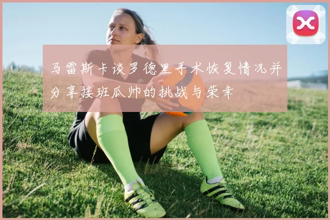 马雷斯卡谈罗德里手术恢复情况并分享接班瓜帅的挑战与荣幸