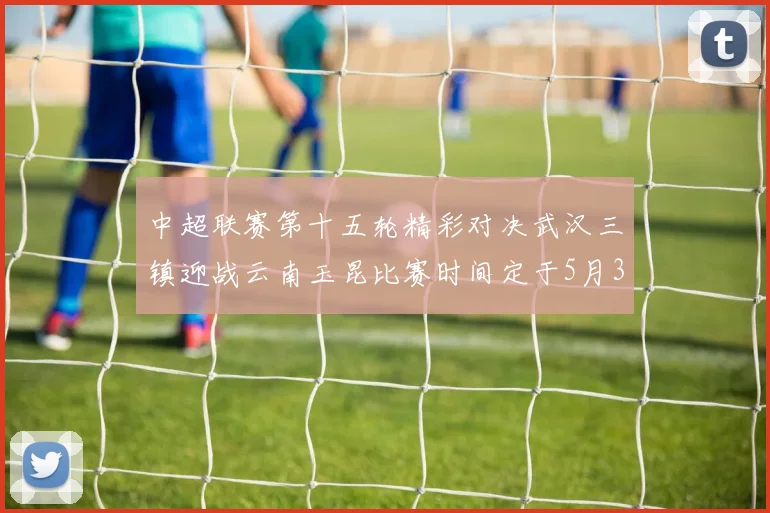 中超联赛第十五轮精彩对决武汉三镇迎战云南玉昆比赛时间定于5月31日19时35分