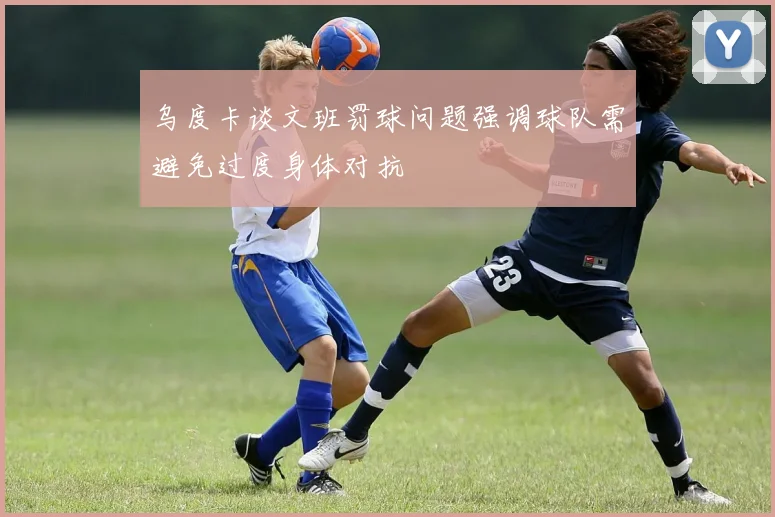 乌度卡谈文班罚球问题强调球队需避免过度身体对抗