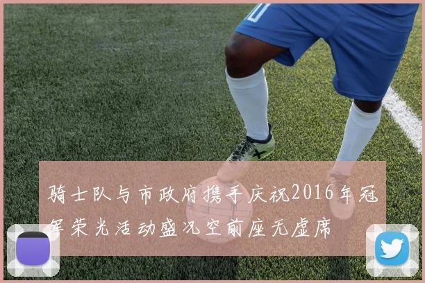 骑士队与市政府携手庆祝2016年冠军荣光活动盛况空前座无虚席