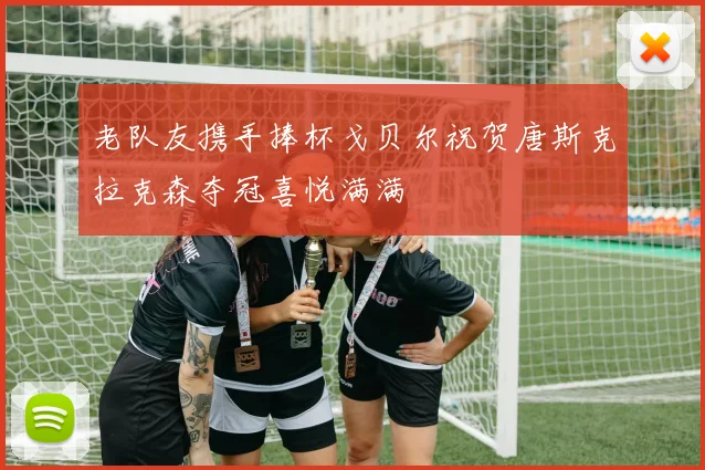 老队友携手捧杯戈贝尔祝贺唐斯克拉克森夺冠喜悦满满