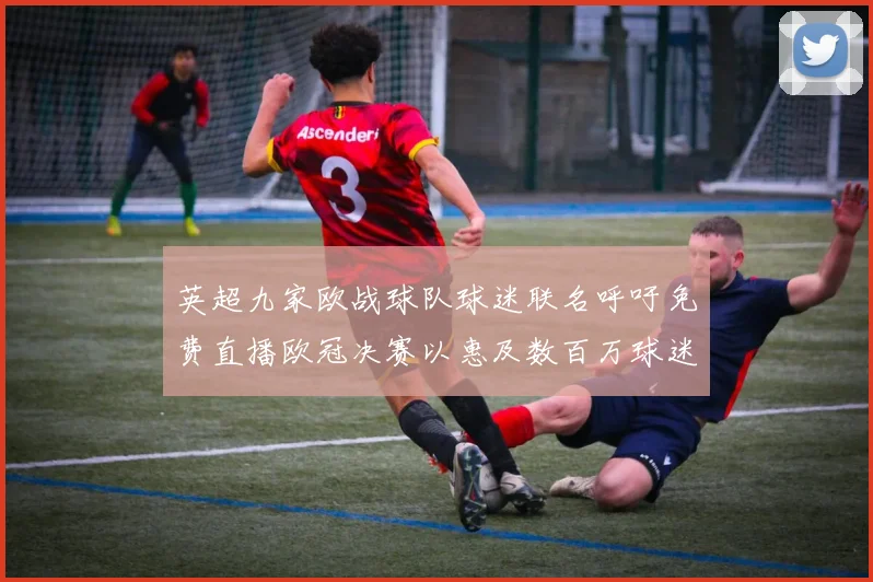 英超九家欧战球队球迷联名呼吁免费直播欧冠决赛以惠及数百万球迷