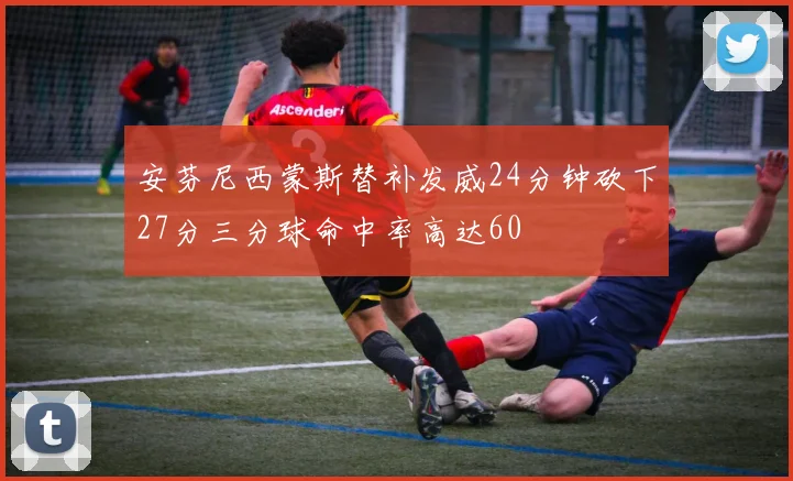 安芬尼西蒙斯替补发威24分钟砍下27分三分球命中率高达60