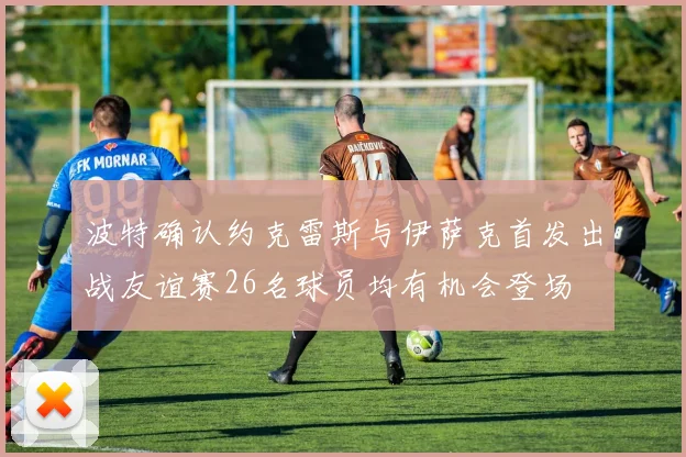 波特确认约克雷斯与伊萨克首发出战友谊赛26名球员均有机会登场