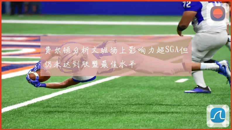 费尔顿分析文班场上影响力超SGA但仍未达到联盟最佳水平