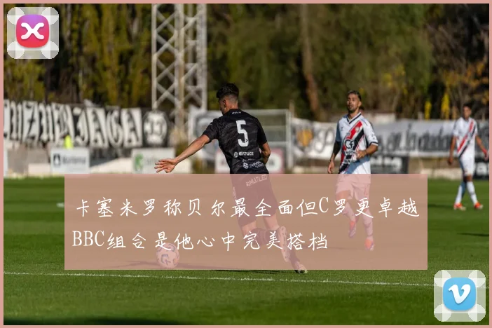 卡塞米罗称贝尔最全面但C罗更卓越BBC组合是他心中完美搭档