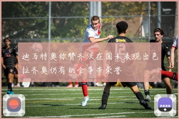 迪马特奥称赞齐沃在国米表现出色拉齐奥仍有机会争夺荣誉