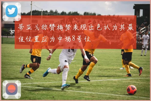 蒂亚戈称赞梅努表现出色认为其最佳位置应为中场8号位