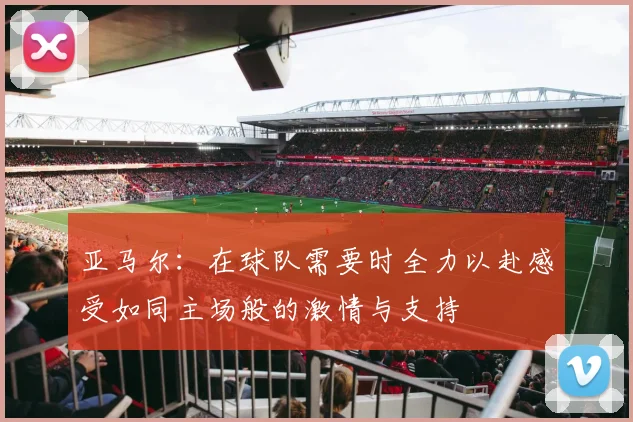 亚马尔：在球队需要时全力以赴感受如同主场般的激情与支持