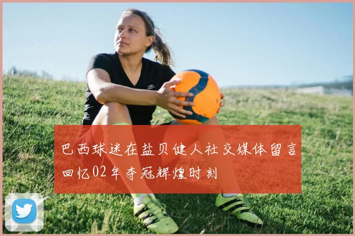 巴西球迷在盐贝健人社交媒体留言回忆02年夺冠辉煌时刻
