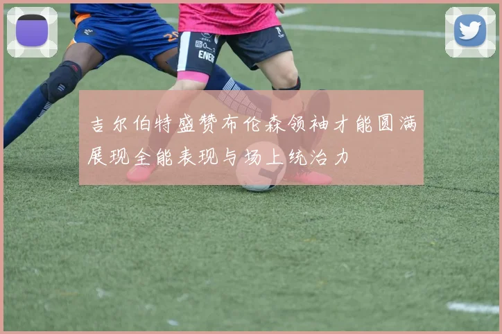 吉尔伯特盛赞布伦森领袖才能圆满展现全能表现与场上统治力