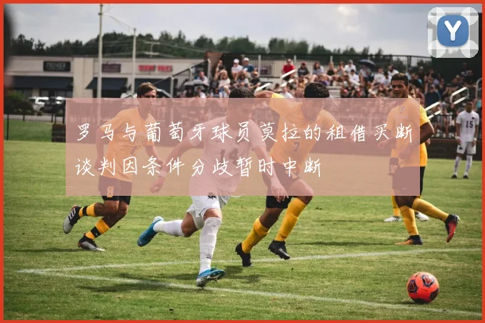 罗马与葡萄牙球员莫拉的租借买断谈判因条件分歧暂时中断