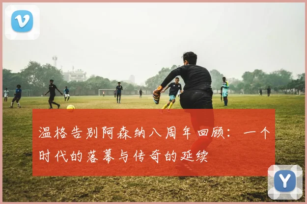 温格告别阿森纳八周年回顾：一个时代的落幕与传奇的延续