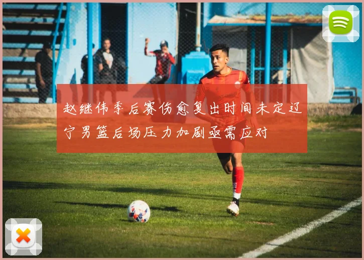 赵继伟季后赛伤愈复出时间未定辽宁男篮后场压力加剧亟需应对