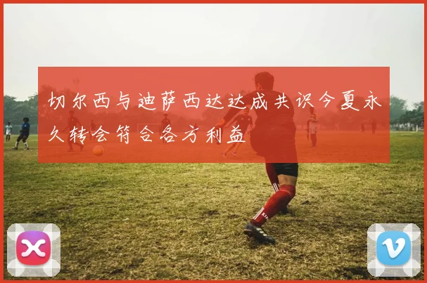 切尔西与迪萨西达达成共识今夏永久转会符合各方利益