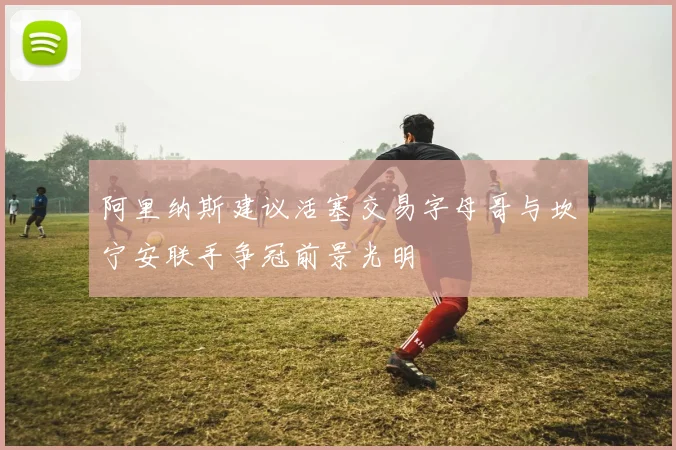 阿里纳斯建议活塞交易字母哥与坎宁安联手争冠前景光明