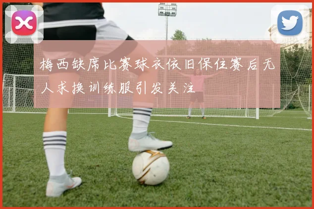 梅西缺席比赛球衣依旧保住赛后无人求换训练服引发关注
