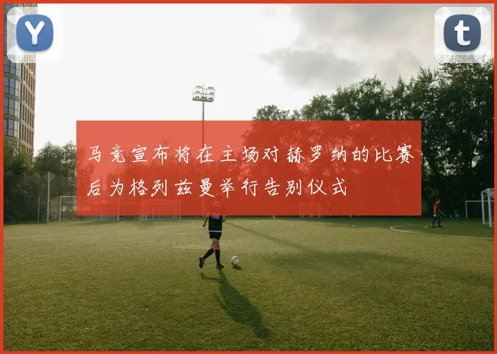 马竞宣布将在主场对赫罗纳的比赛后为格列兹曼举行告别仪式