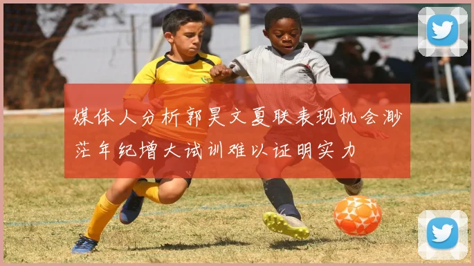 媒体人分析郭昊文夏联表现机会渺茫年纪增大试训难以证明实力